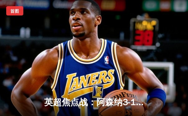 英超焦点战：阿森纳3-1力克利物浦，萨卡传射建功引领争冠狂飙